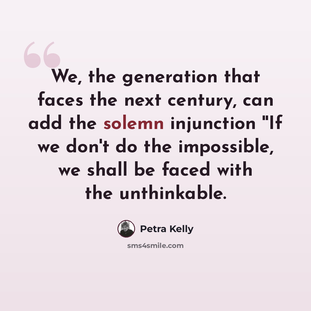 “We, the generation that faces the next century, can add the solemn injunction ''If we don't do the impossible, we shall be faced with the unthinkable.” quote by Petra Kelly