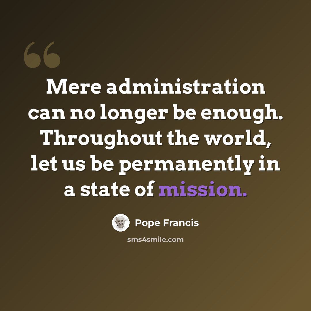 “Mere administration can no longer be enough. Throughout the world, let us be permanently in a state of mission.” quote by Pope Francis