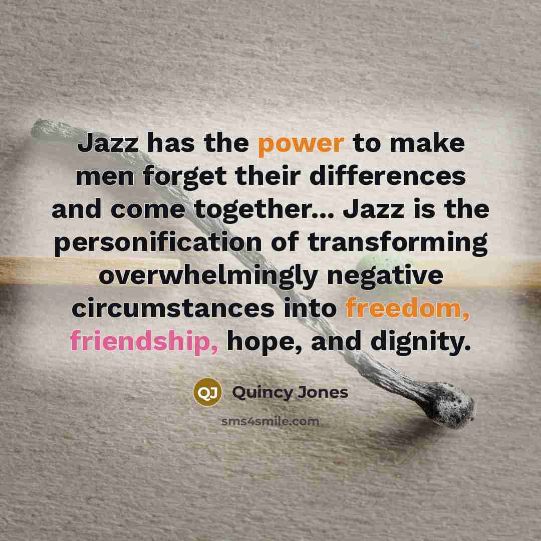 “Jazz has the power to make men forget their differences and come together... Jazz is the personification of transforming overwhelmingly negative circumstances into freedom, friendship, hope, and dignity.” quote by Quincy Jones