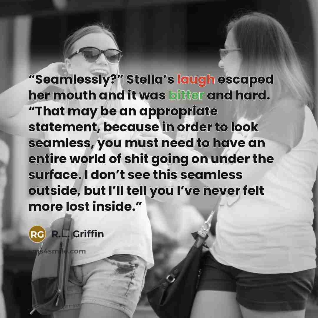 “Seamlessly?” Stella’s laugh escaped her mouth and it was bitter and hard. “That may be an appropriate statement, because in order to look seamless, you must need to have an entire world of shit going on under the surface. I don’t see this seamless outside, but I’ll tell you I’ve never felt more…” quote by R.L. Griffin