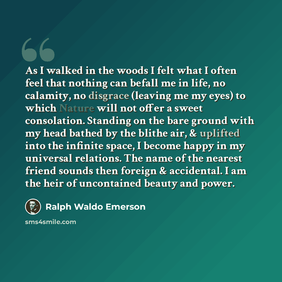“As I walked in the woods I felt what I often feel that nothing can befall me in life, no calamity, no disgrace (leaving me my eyes) to which Nature will not offer a sweet consolation. Standing on the bare ground with my head bathed by the blithe air, & uplifted into the infinite space, I become…” quote by Ralph Waldo Emerson
