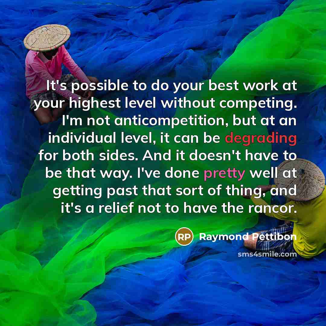 “It's possible to do your best work at your highest level without competing. I'm not anticompetition, but at an individual level, it can be degrading for both sides. And it doesn't have to be that way. I've done pretty well at getting past that sort of thing, and it's a relief not to have the rancor.” quote by Raymond Pettibon