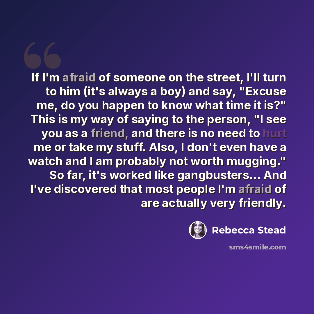 “If I'm afraid of someone on the street, I'll turn to him (it's always a boy) and say, "Excuse me, do you happen to know what time it is?" This is my way of saying to the person, "I see you as a friend, and there is no need to hurt me or take my stuff. Also, I don't even have a watch and I am…” quote by Rebecca Stead