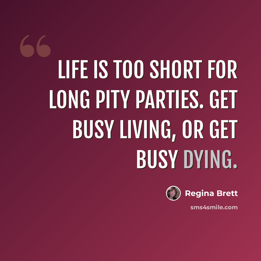 “Life is too short for long pity parties. Get busy living, or get busy dying.” quote by Regina Brett
