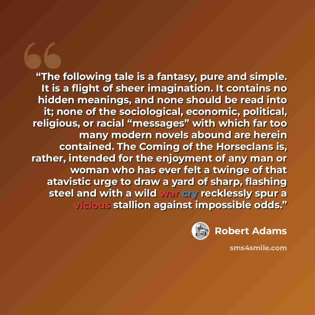 “The following tale is a fantasy, pure and simple. It is a flight of sheer imagination. It contains no hidden meanings, and none should be read into it; none of the sociological, economic, political, religious, or racial “messages” with which far too many modern novels abound are herein contained…” quote by Robert Adams