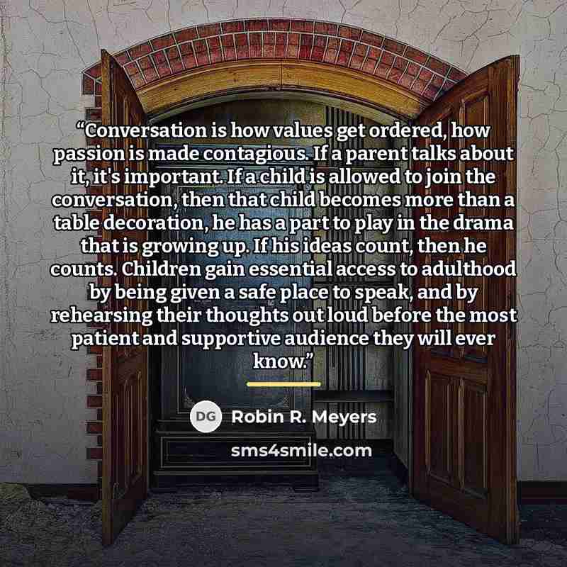 “Conversation is how values get ordered, how passion is made contagious. If a parent talks about it, it's important. If a child is allowed to join the conversation, then that child becomes more than a table decoration, he has a part to play in the drama that is growing up. If his ideas count, then…” quote by Robin R. Meyers