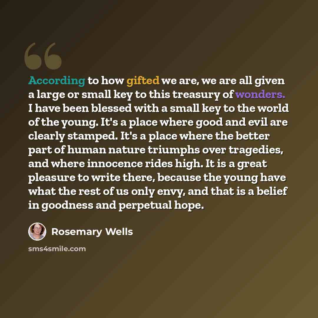 “According to how gifted we are, we are all given a large or small key to this treasury of wonders. I have been blessed with a small key to the world of the young. It's a place where good and evil are clearly stamped. It's a place where the better part of human nature triumphs over tragedies, and…” quote by Rosemary Wells