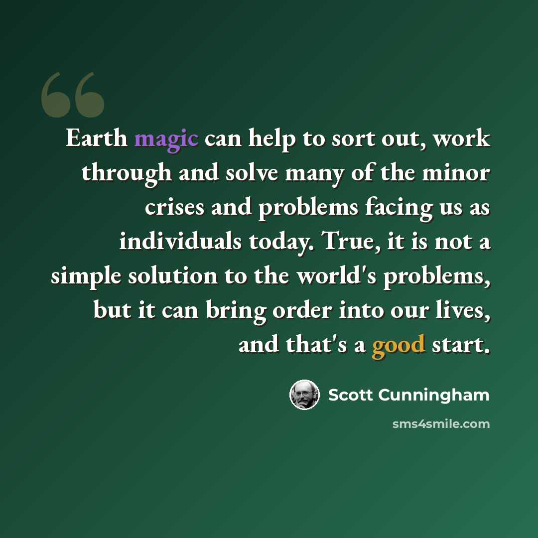 “Earth magic can help to sort out, work through and solve many of the minor crises and problems facing us as individuals today. True, it is not a simple solution to the world's problems, but it can bring order into our lives, and that's a good start.” quote by Scott Cunningham