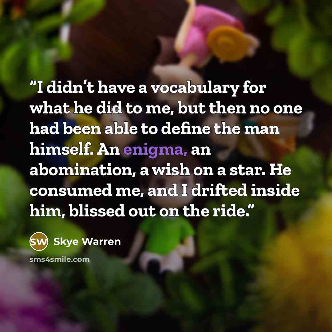 “I didn’t have a vocabulary for what he did to me, but then no one had been able to define the man himself. An enigma, an abomination, a wish on a star. He consumed me, and I drifted inside him, blissed out on the ride.” quote by Skye Warren