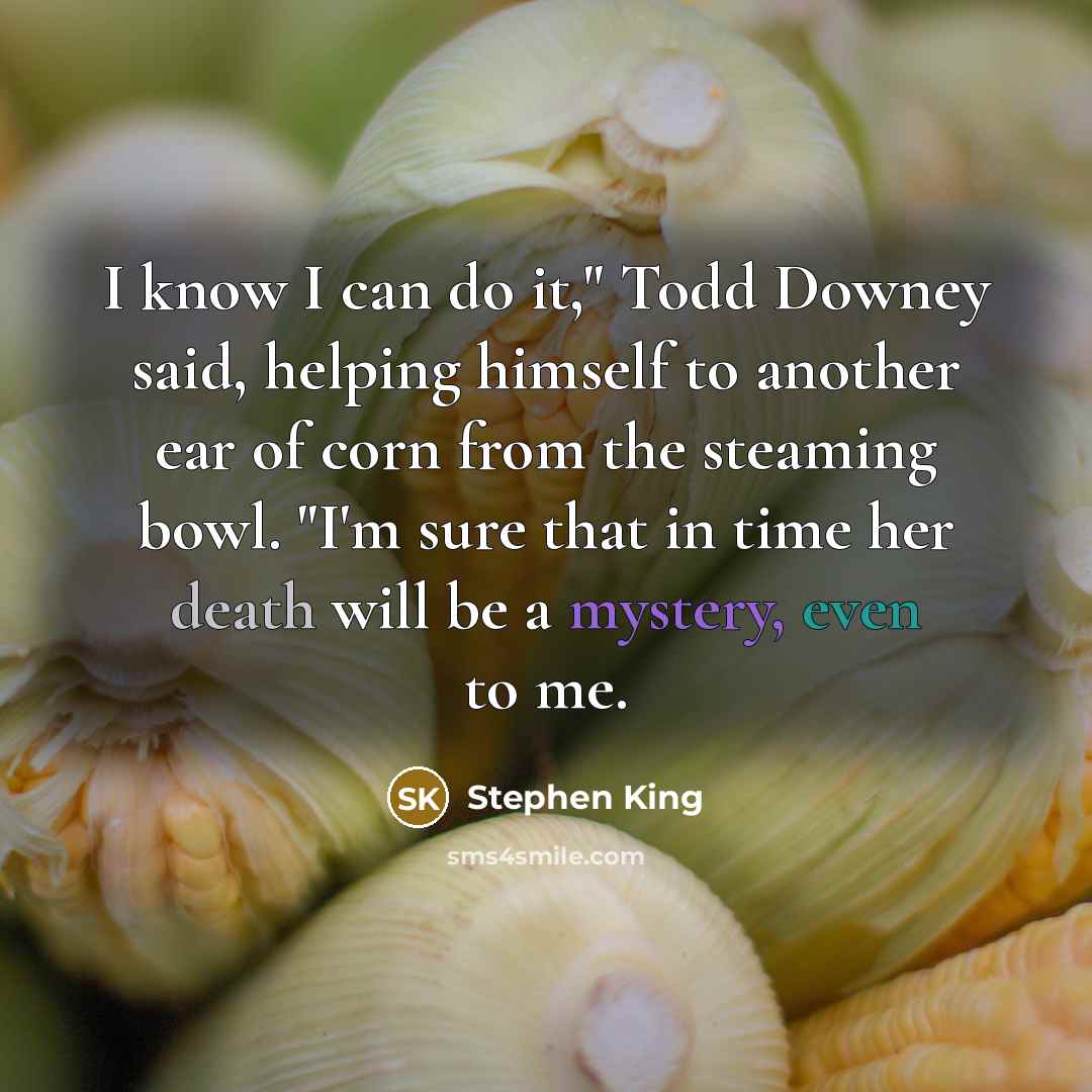 “I know I can do it," Todd Downey said, helping himself to another ear of corn from the steaming bowl. "I'm sure that in time her death will be a mystery, even to me.” quote by Stephen King