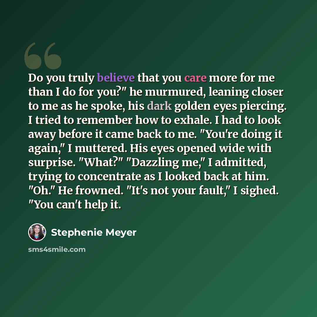“Do you truly believe that you care more for me than I do for you?" he murmured, leaning closer to me as he spoke, his dark golden eyes piercing. I tried to remember how to exhale. I had to look away before it came back to me. "You're doing it again," I muttered. His eyes opened wide with surprise…” quote by Stephenie Meyer