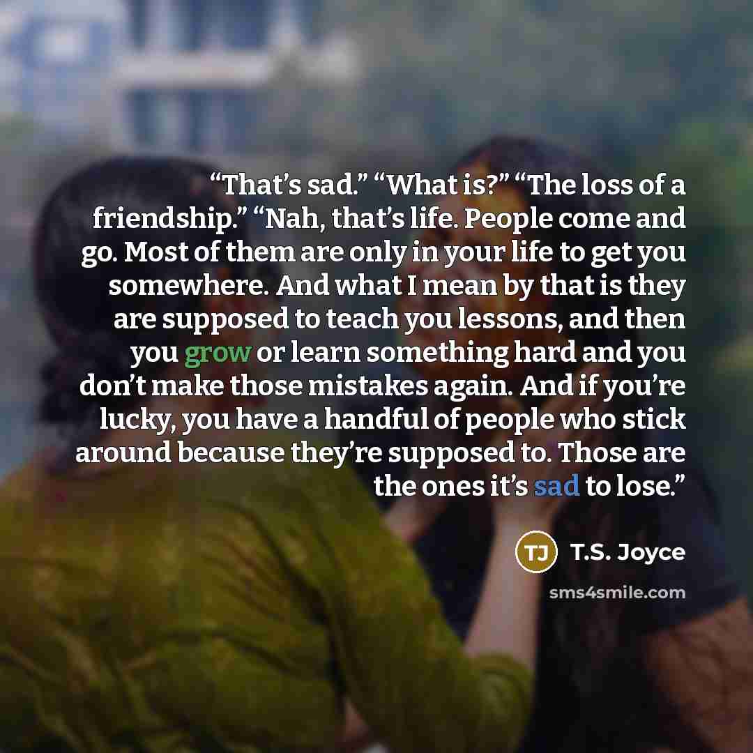 “That’s sad.” “What is?” “The loss of a friendship.” “Nah, that’s life. People come and go. Most of them are only in your life to get you somewhere. And what I mean by that is they are supposed to teach you lessons, and then you grow or learn something hard and you don’t make those mistakes again…” quote by T.S. Joyce