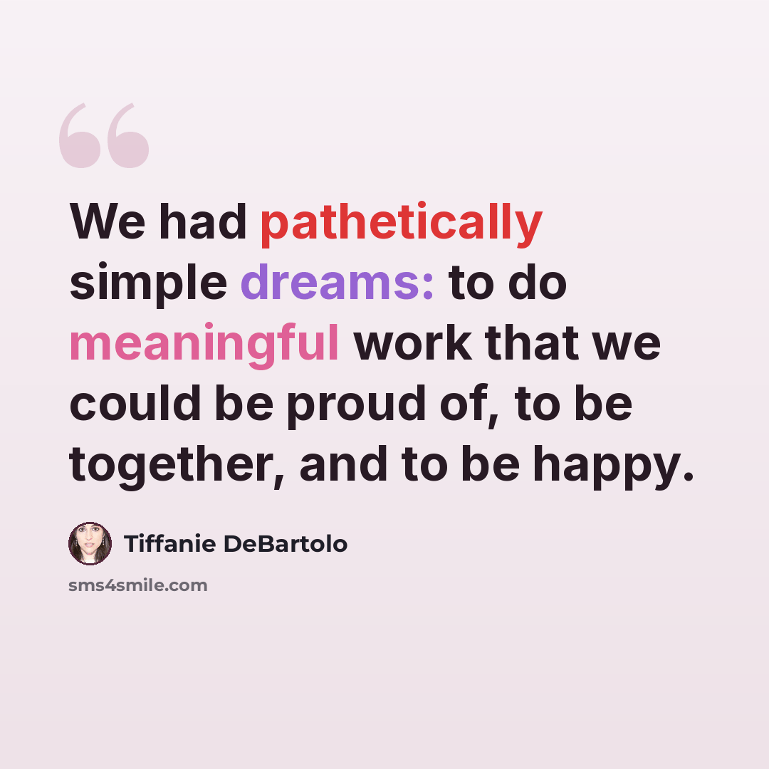 “We had pathetically simple dreams: to do meaningful work that we could be proud of, to be together, and to be happy.” quote by Tiffanie DeBartolo