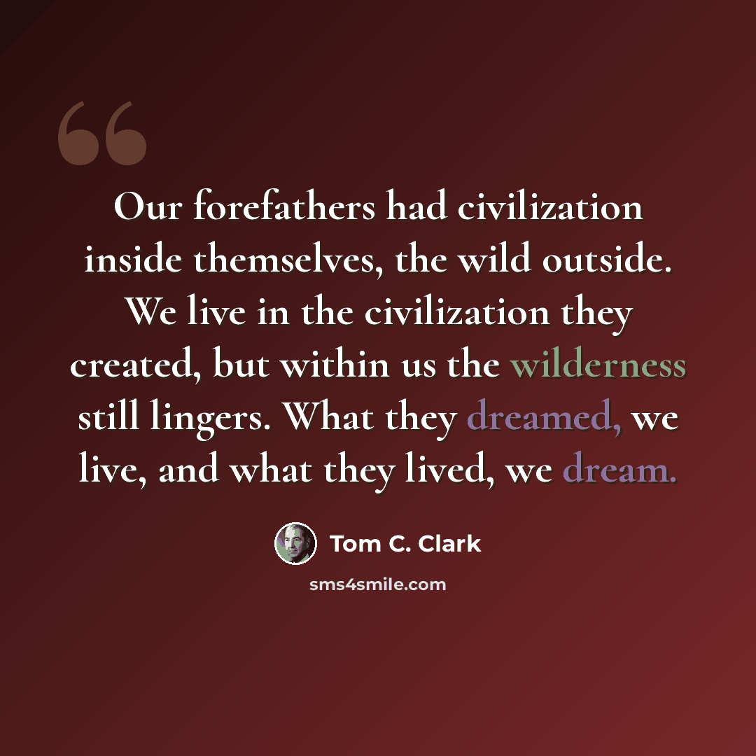 “Our forefathers had civilization inside themselves, the wild outside. We live in the civilization they created, but within us the wilderness still lingers. What they dreamed, we live, and what they lived, we dream.” quote by Tom C. Clark