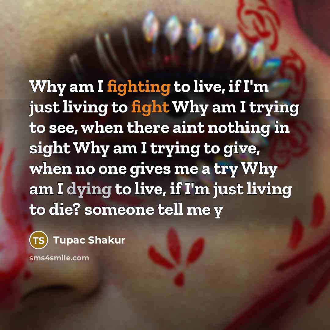 “Why am I fighting to live, if I'm just living to fight Why am I trying to see, when there aint nothing in sight Why am I trying to give, when no one gives me a try Why am I dying to live, if I'm just living to die? someone tell me y” quote by Tupac Shakur