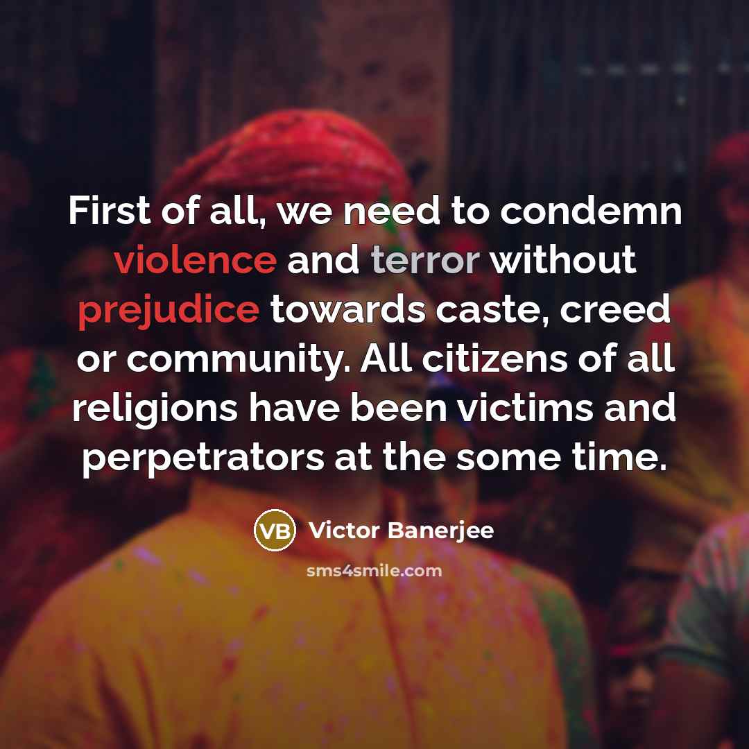 “First of all, we need to condemn violence and terror without prejudice towards caste, creed or community. All citizens of all religions have been victims and perpetrators at the some time.” quote by Victor Banerjee