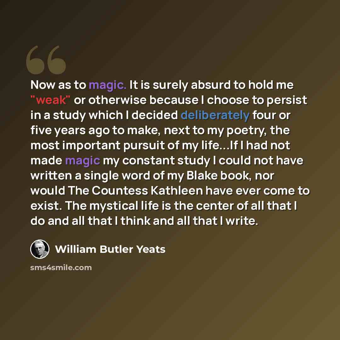 “Now as to magic. It is surely absurd to hold me "weak" or otherwise because I choose to persist in a study which I decided deliberately four or five years ago to make, next to my poetry, the most important pursuit of my life...If I had not made magic my constant study I could not have written a…” quote by William Butler Yeats