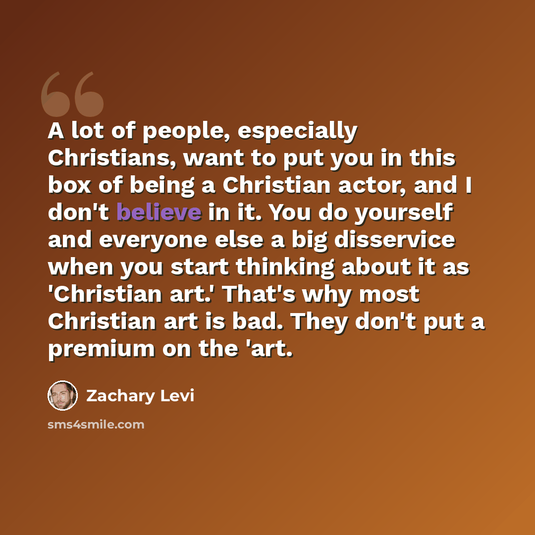 “A lot of people, especially Christians, want to put you in this box of being a Christian actor, and I don't believe in it. You do yourself and everyone else a big disservice when you start thinking about it as 'Christian art.' That's why most Christian art is bad. They don't put a premium on the…” quote by Zachary Levi