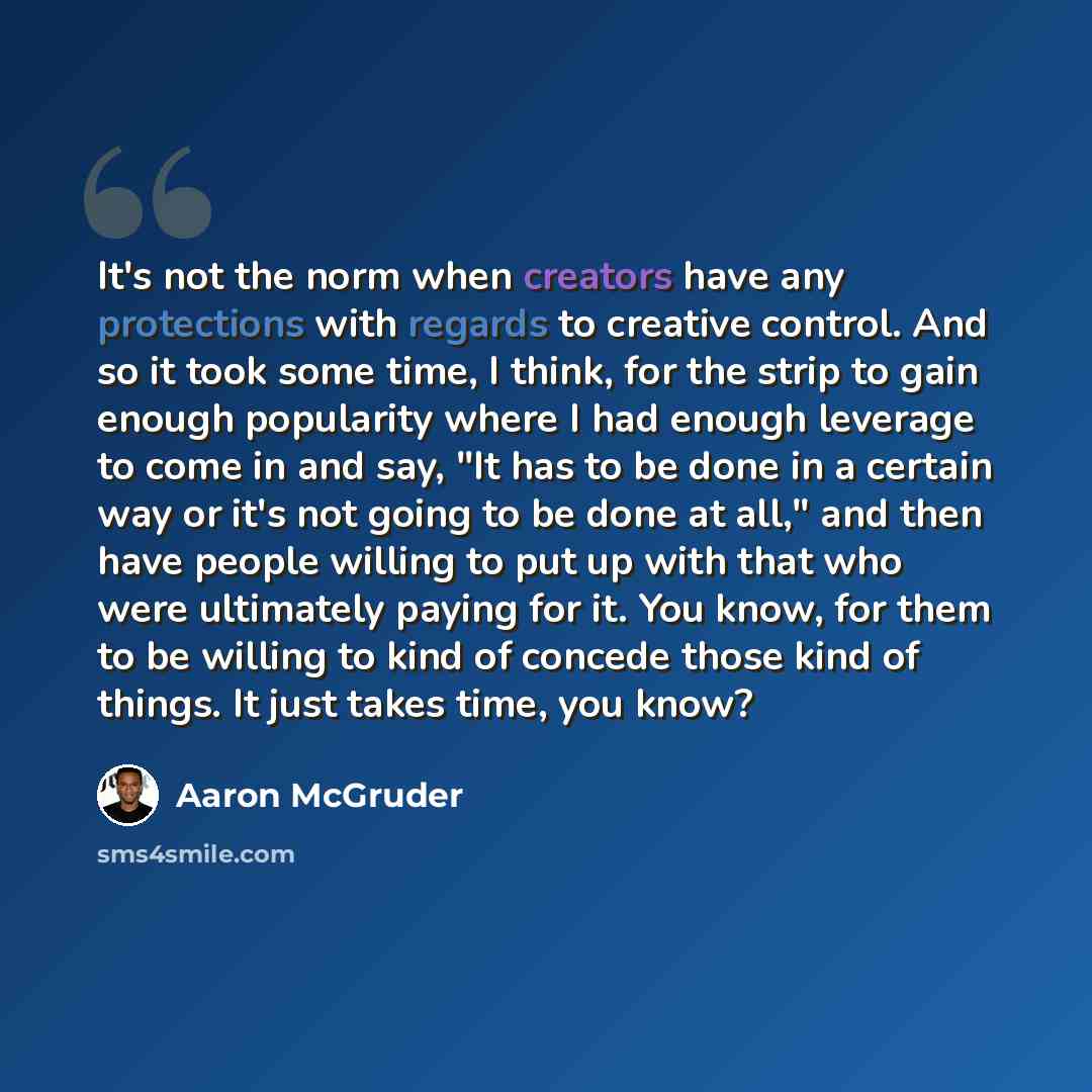 “It's not the norm when creators have any protections with regards to creative control. And so it took some time, I think, for the strip to gain enough popularity where I had enough leverage to come in and say, "It has to be done in a certain way or it's not going to be done at all," and then have…” quote by Aaron McGruder