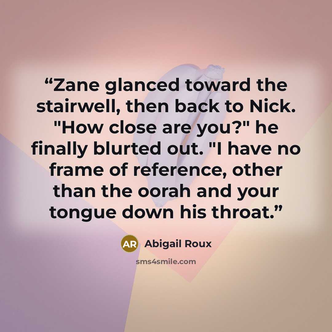 “Zane glanced toward the stairwell, then back to Nick. "How close are you?" he finally blurted out. "I have no frame of reference, other than the oorah and your tongue down his throat.” quote by Abigail Roux