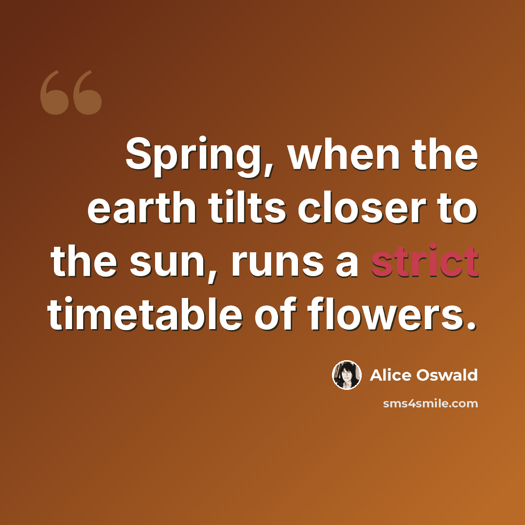 “Spring, when the earth tilts closer to the sun, runs a strict timetable of flowers.” quote by Alice Oswald