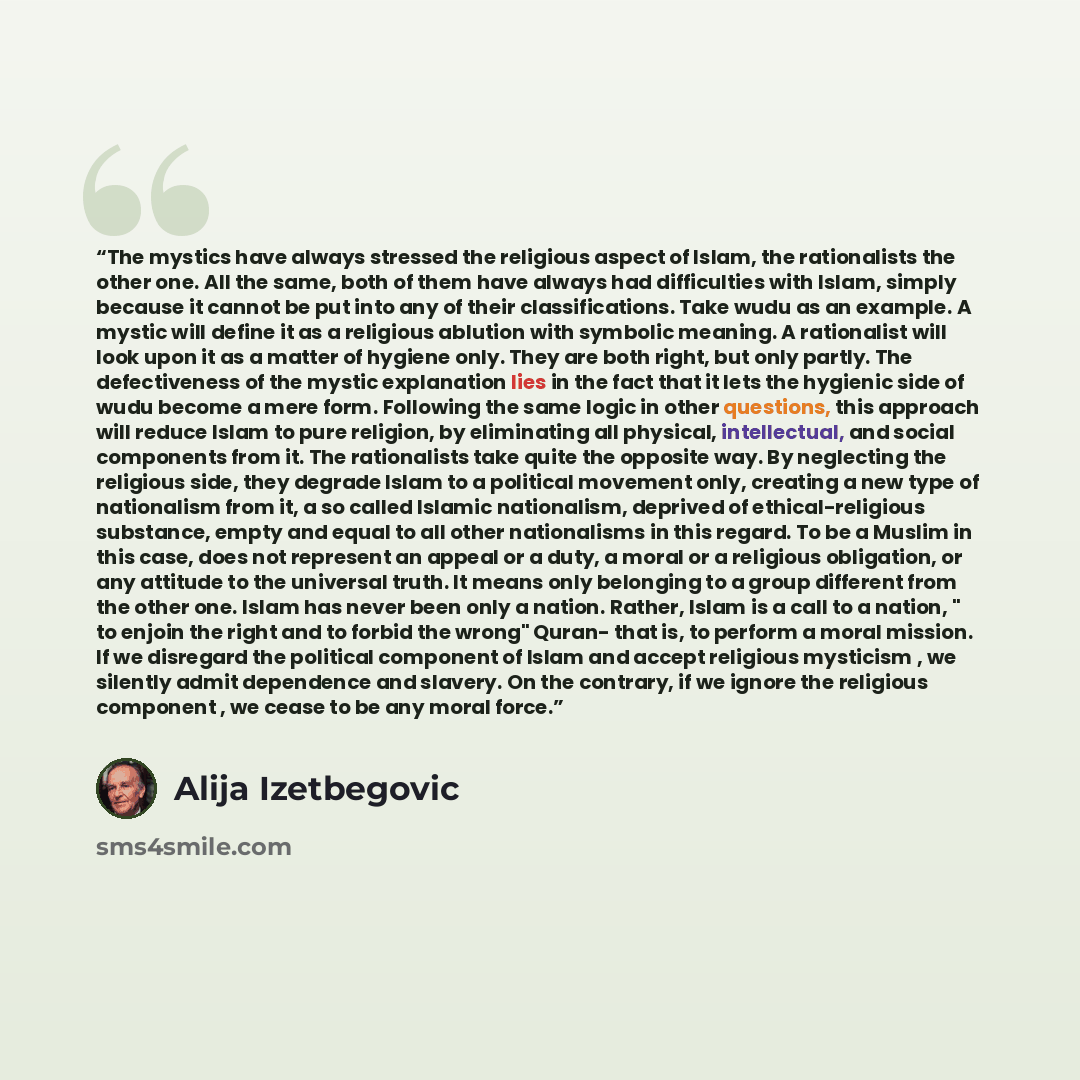 “The mystics have always stressed the religious aspect of Islam, the rationalists the other one. All the same, both of them have always had difficulties with Islam, simply because it cannot be put into any of their classifications. Take wudu as an example. A mystic will define it as a religious…” quote by Alija Izetbegović
