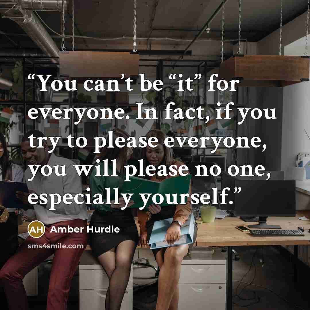 “You can’t be “it” for everyone. In fact, if you try to please everyone, you will please no one, especially yourself.” quote by Amber Hurdle