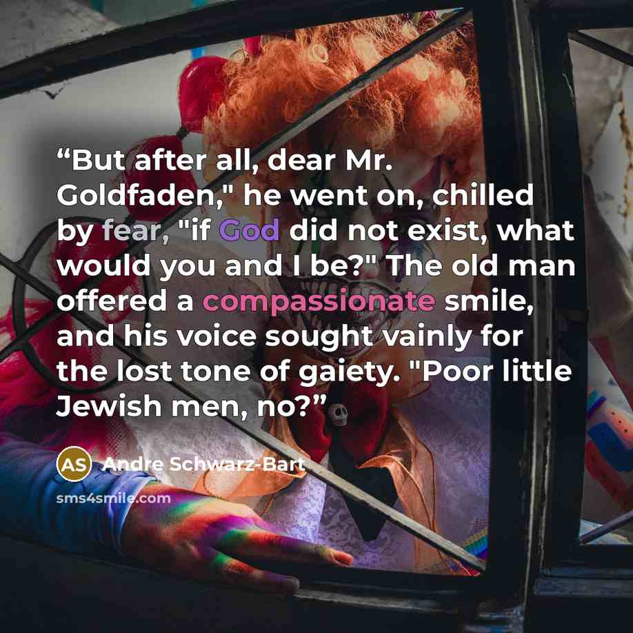 “But after all, dear Mr. Goldfaden," he went on, chilled by fear, "if God did not exist, what would you and I be?" The old man offered a compassionate smile, and his voice sought vainly for the lost tone of gaiety. "Poor little Jewish men, no?” quote by André Schwarz-Bart