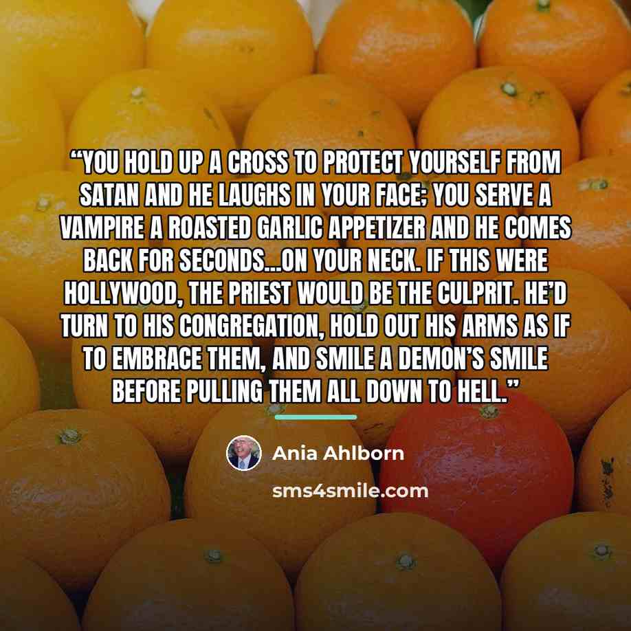 “You hold up a cross to protect yourself from Satan and he laughs in your face; you serve a vampire a roasted garlic appetizer and he comes back for seconds...on your neck. If this were Hollywood, the priest would be the culprit. He’d turn to his congregation, hold out his arms as if to embrace…” quote by Ania Ahlborn