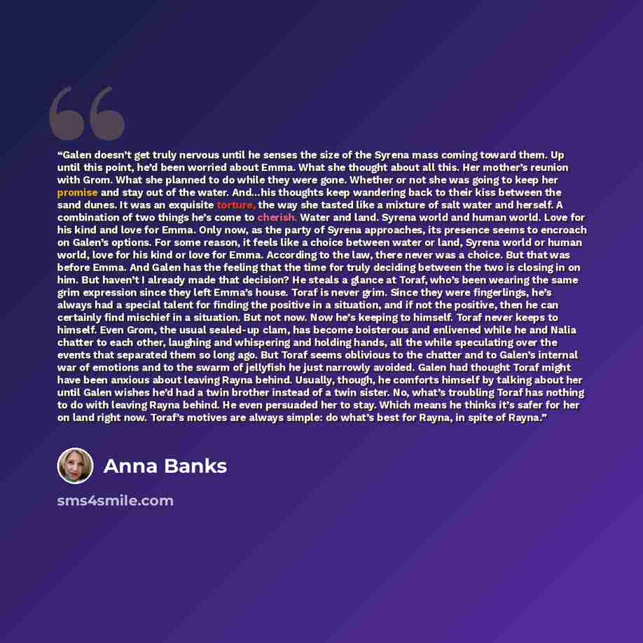 “Galen doesn’t get truly nervous until he senses the size of the Syrena mass coming toward them. Up until this point, he’d been worried about Emma. What she thought about all this. Her mother’s reunion with Grom. What she planned to do while they were gone. Whether or not she was going to keep her…” quote by Anna Banks