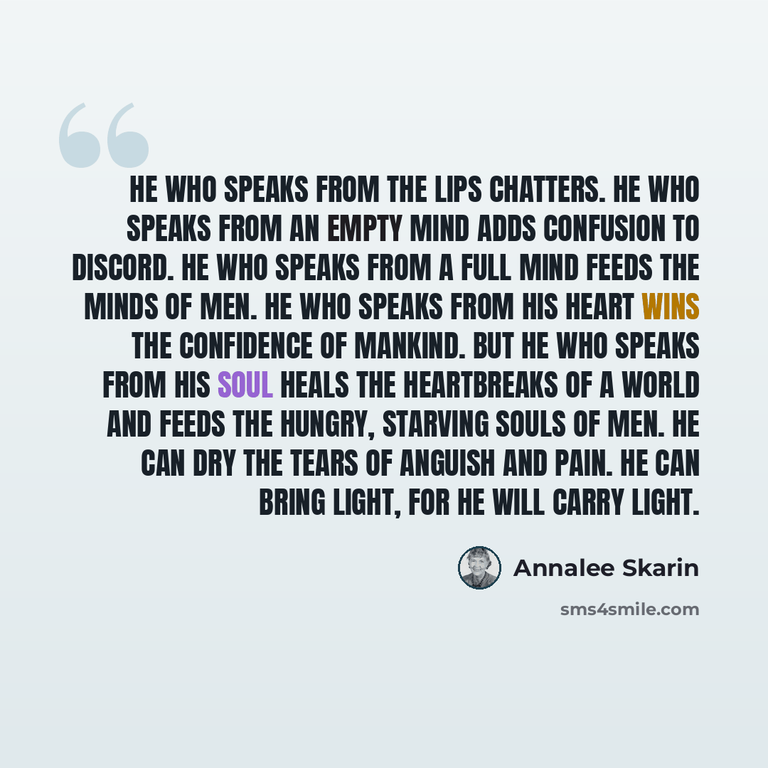 “He who speaks from the lips chatters. He who speaks from an empty mind adds confusion to discord. He who speaks from a full mind feeds the minds of men. He who speaks from his heart wins the confidence of mankind. But he who speaks from his soul heals the heartbreaks of a world and feeds the…” quote by Annalee Skarin