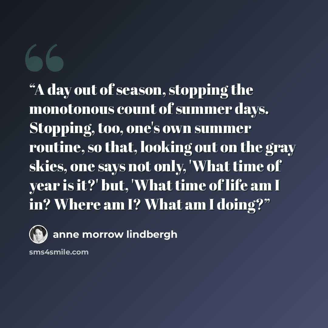 “A day out of season, stopping the monotonous count of summer days. Stopping, too, one's own summer routine, so that, looking out on the gray skies, one says not only, 'What time of year is it?' but, 'What time of life am I in? Where am I? What am I doing?” quote by Anne Morrow Lindbergh