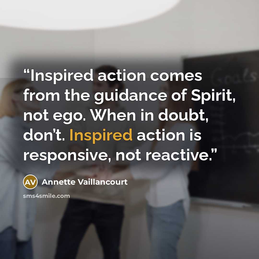 “Inspired action comes from the guidance of Spirit, not ego. When in doubt, don’t. Inspired action is responsive, not reactive.” quote by Annette Vaillancourt
