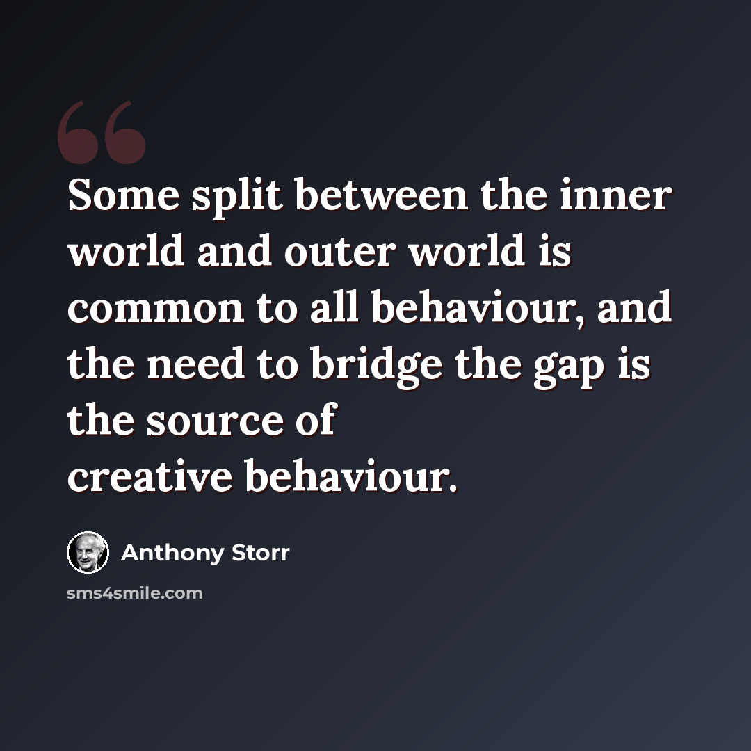 “Some split between the inner world and outer world is common to all behaviour, and the need to bridge the gap is the source of creative behaviour.” quote by Anthony Storr