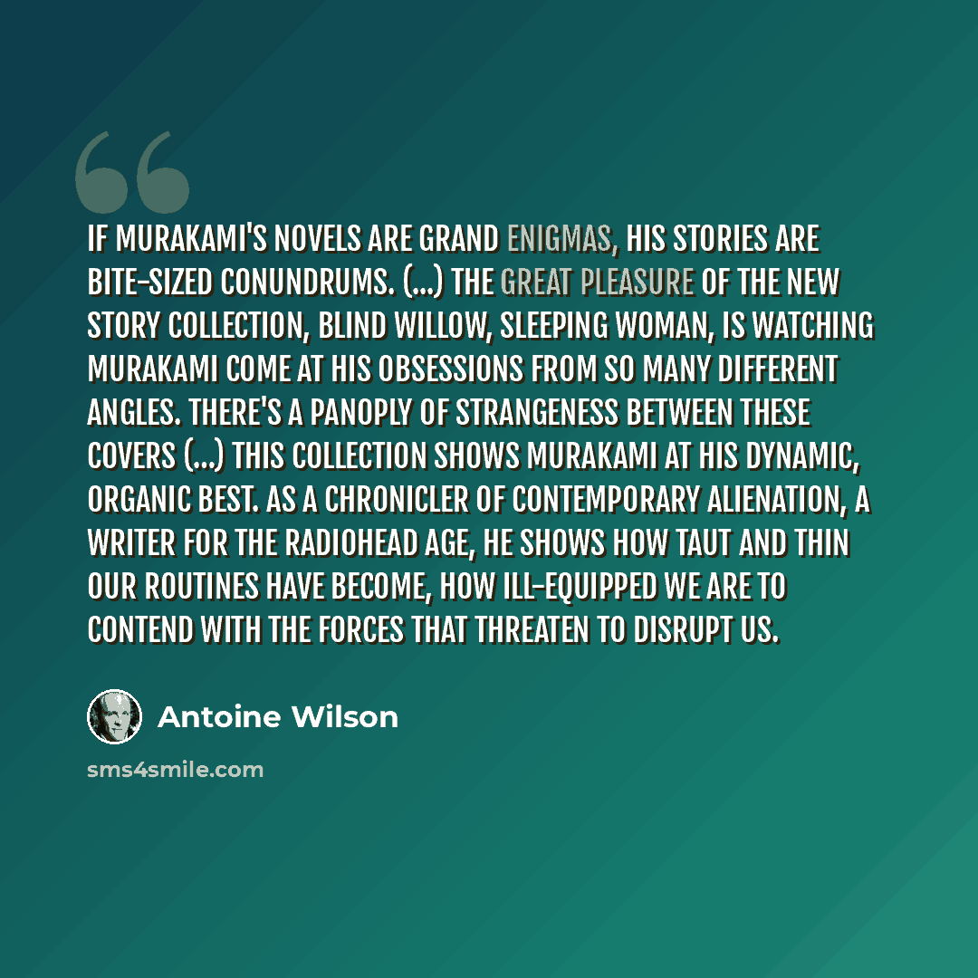 “If Murakami's novels are grand enigmas, his stories are bite-sized conundrums. (...) The great pleasure of the new story collection, Blind Willow, Sleeping Woman, is watching Murakami come at his obsessions from so many different angles. There's a panoply of strangeness between these covers (…)…” quote by Antoine Wilson