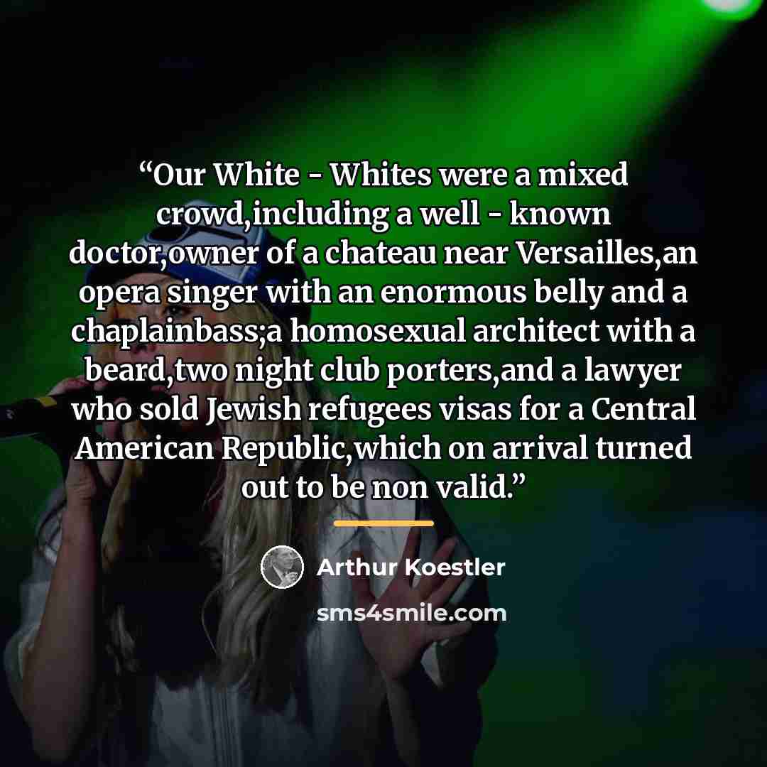 “Our White - Whites were a mixed crowd,including a well - known doctor,owner of a chateau near Versailles,an opera singer with an enormous belly and a chaplainbass;a homosexual architect with a beard,two night club porters,and a lawyer who sold Jewish refugees visas for a Central American…” quote by Arthur Koestler