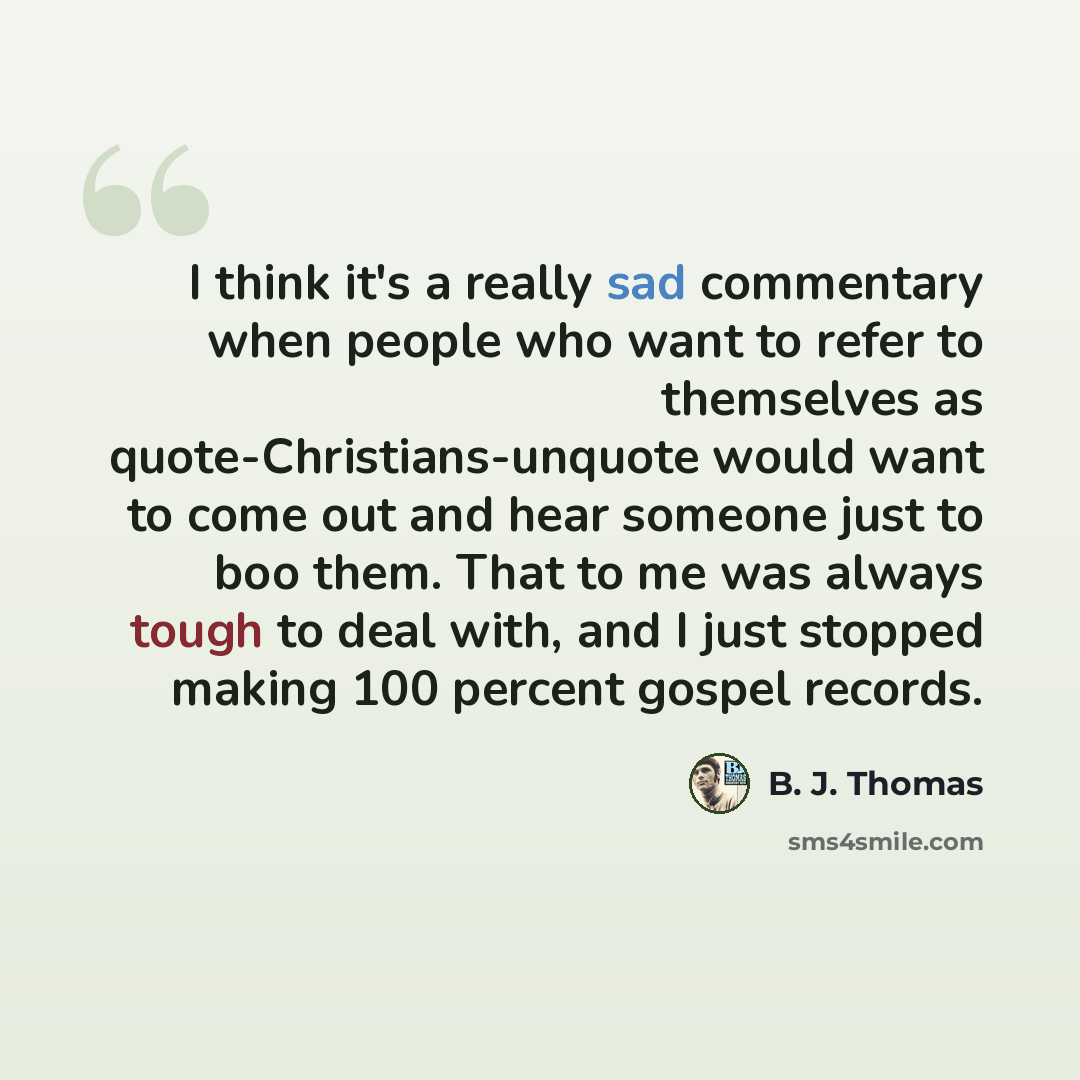 “I think it's a really sad commentary when people who want to refer to themselves as quote-Christians-unquote would want to come out and hear someone just to boo them. That to me was always tough to deal with, and I just stopped making 100 percent gospel records.” quote by B. J. Thomas