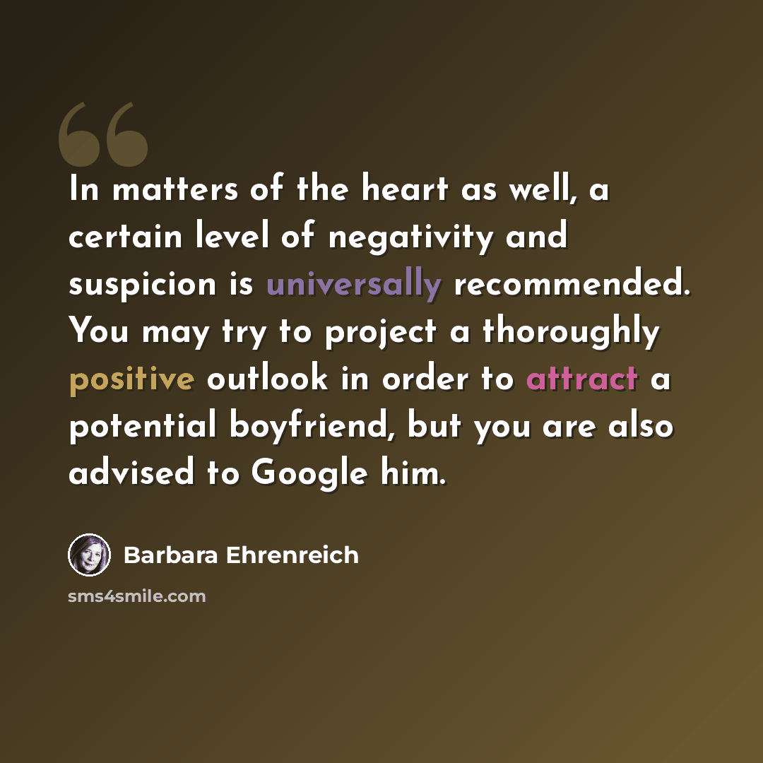 “In matters of the heart as well, a certain level of negativity and suspicion is universally recommended. You may try to project a thoroughly positive outlook in order to attract a potential boyfriend, but you are also advised to Google him.” quote by Barbara Ehrenreich
