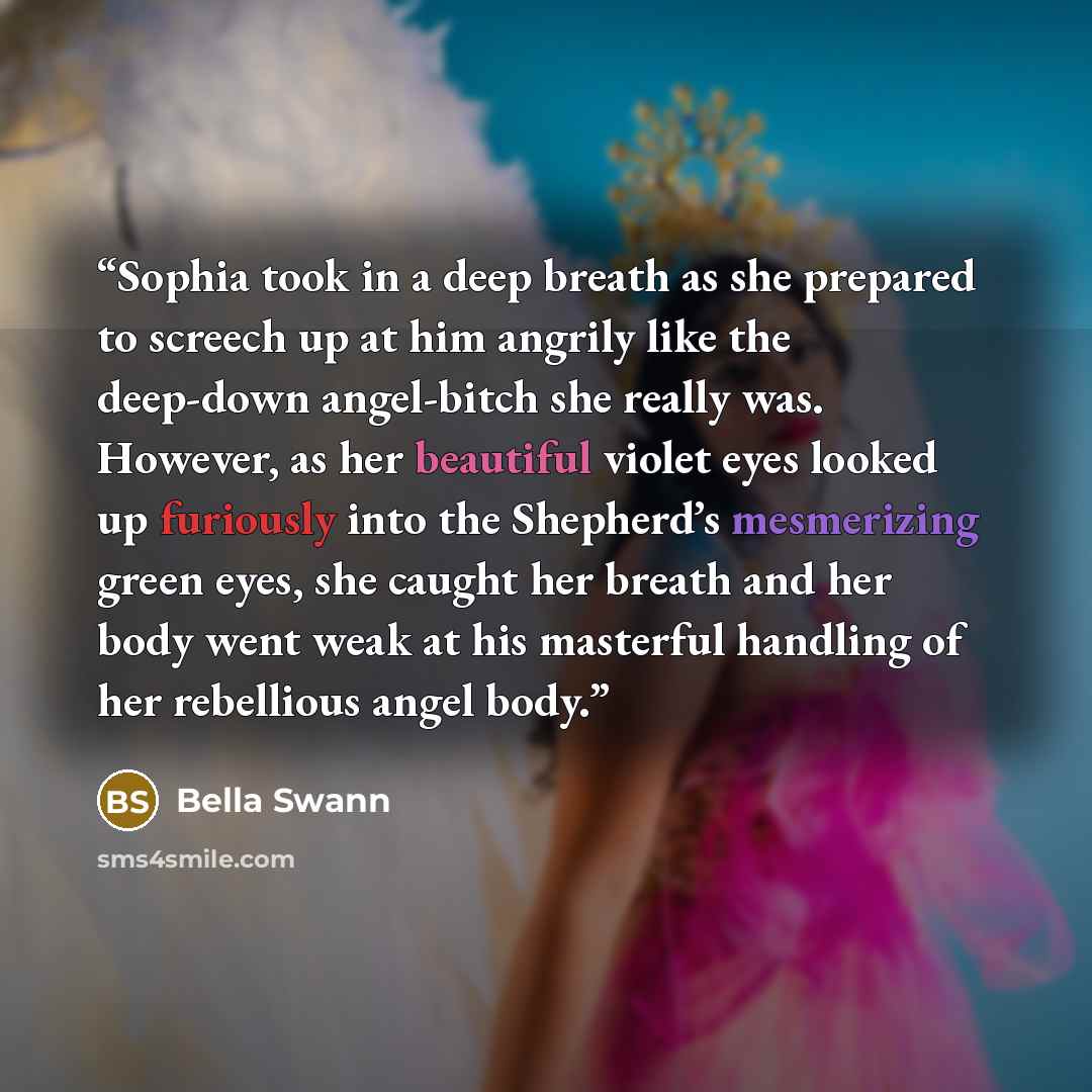 “Sophia took in a deep breath as she prepared to screech up at him angrily like the deep-down angel-bitch she really was. However, as her beautiful violet eyes looked up furiously into the Shepherd’s mesmerizing green eyes, she caught her breath and her body went weak at his masterful handling of…” quote by Bella Swann