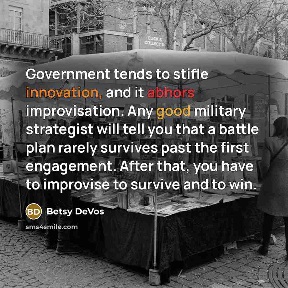 “Government tends to stifle innovation, and it abhors improvisation. Any good military strategist will tell you that a battle plan rarely survives past the first engagement. After that, you have to improvise to survive and to win.” quote by Betsy DeVos
