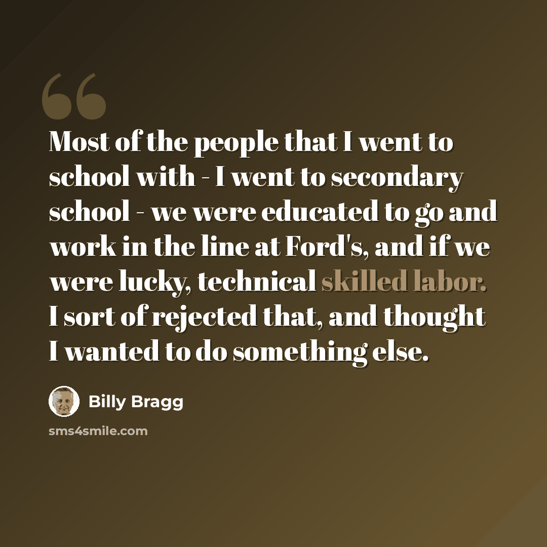 “Most of the people that I went to school with - I went to secondary school - we were educated to go and work in the line at Ford's, and if we were lucky, technical skilled labor. I sort of rejected that, and thought I wanted to do something else.” quote by Billy Bragg
