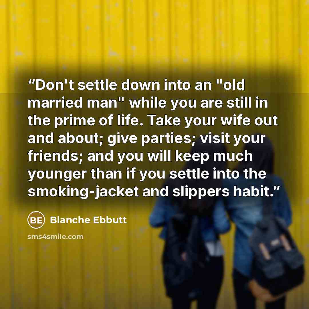 “Don't settle down into an "old married man" while you are still in the prime of life. Take your wife out and about; give parties; visit your friends; and you will keep much younger than if you settle into the smoking-jacket and slippers habit.” quote by Blanche Ebbutt