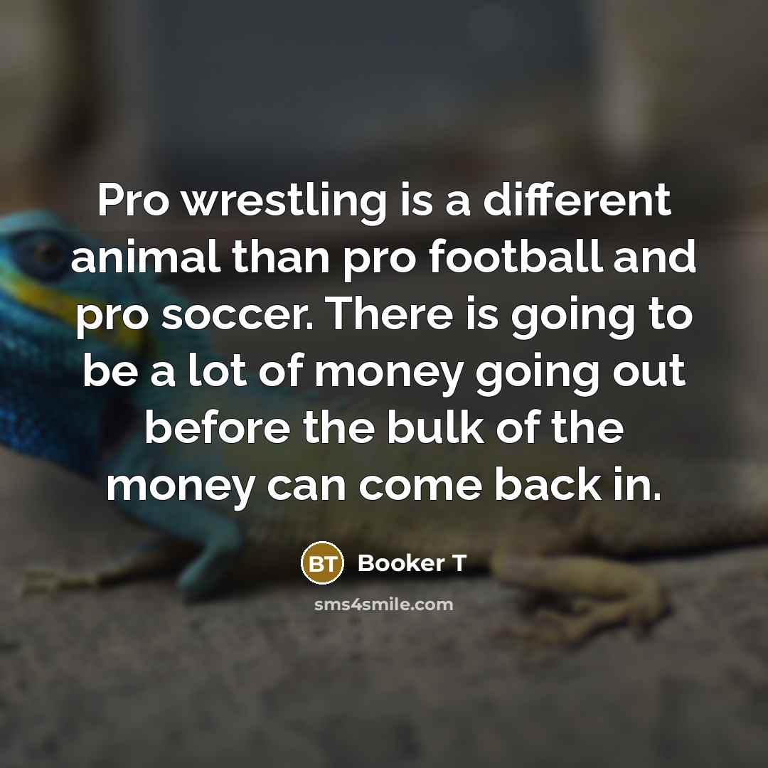 “Pro wrestling is a different animal than pro football and pro soccer. There is going to be a lot of money going out before the bulk of the money can come back in.” quote by Booker T