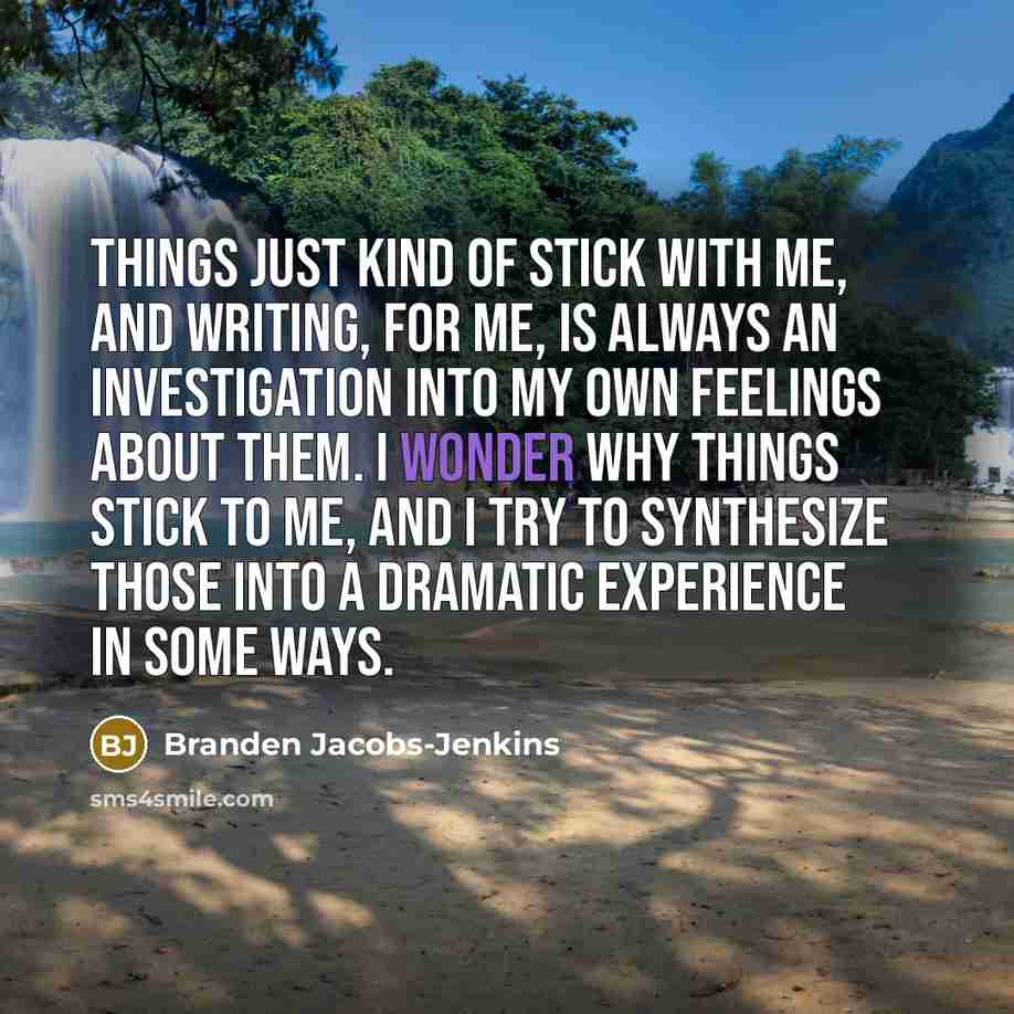 “Things just kind of stick with me, and writing, for me, is always an investigation into my own feelings about them. I wonder why things stick to me, and I try to synthesize those into a dramatic experience in some ways.” quote by Branden Jacobs-Jenkins