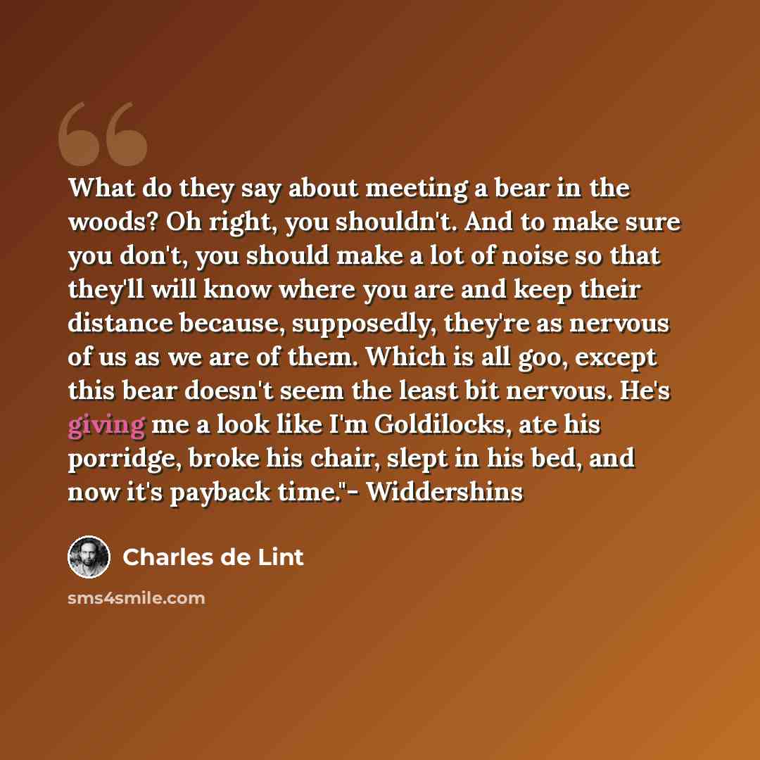 “What do they say about meeting a bear in the woods? Oh right, you shouldn't. And to make sure you don't, you should make a lot of noise so that they'll will know where you are and keep their distance because, supposedly, they're as nervous of us as we are of them. Which is all goo, except this…” quote by Charles de Lint