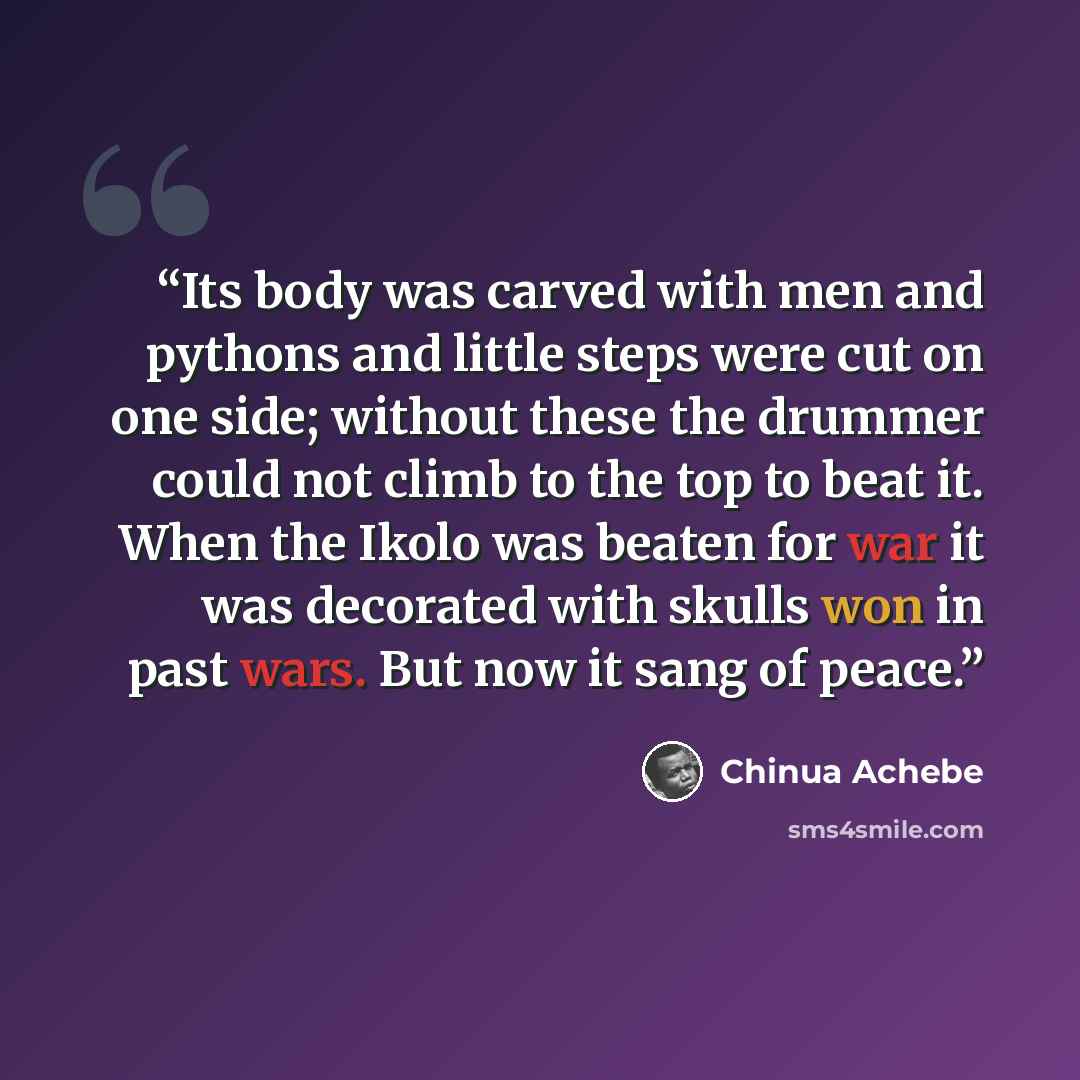 “Its body was carved with men and pythons and little steps were cut on one side; without these the drummer could not climb to the top to beat it. When the Ikolo was beaten for war it was decorated with skulls won in past wars. But now it sang of peace.” quote by Chinua Achebe