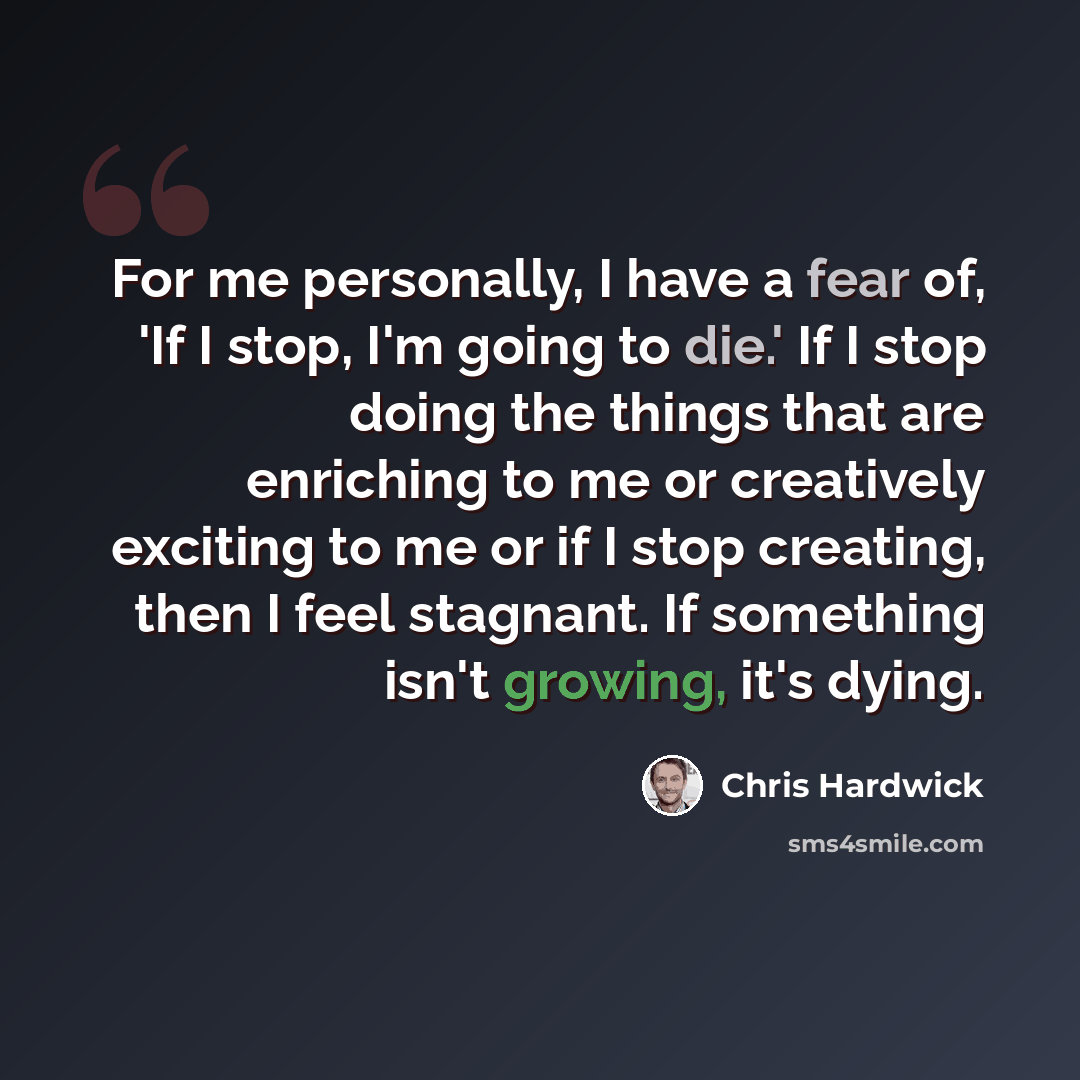 “For me personally, I have a fear of, 'If I stop, I'm going to die.' If I stop doing the things that are enriching to me or creatively exciting to me or if I stop creating, then I feel stagnant. If something isn't growing, it's dying.” quote by Chris Hardwick