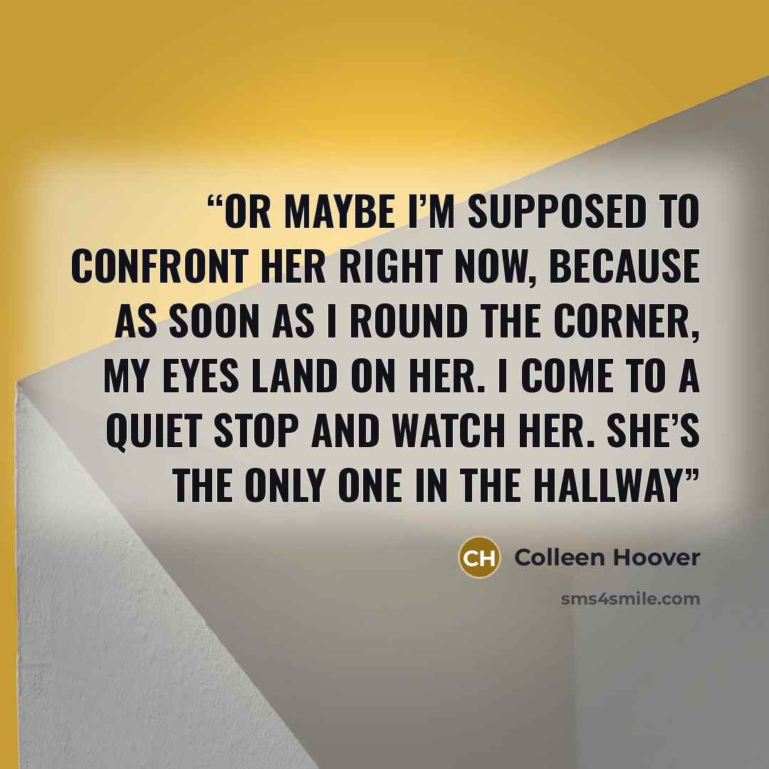 “Or maybe I’m supposed to confront her right now, because as soon as I round the corner, my eyes land on her. I come to a quiet stop and watch her. She’s the only one in the hallway” quote by Colleen Hoover