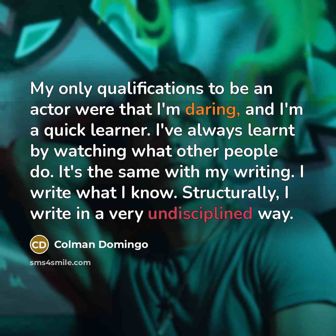 “My only qualifications to be an actor were that I'm daring, and I'm a quick learner. I've always learnt by watching what other people do. It's the same with my writing. I write what I know. Structurally, I write in a very undisciplined way.” quote by Colman Domingo