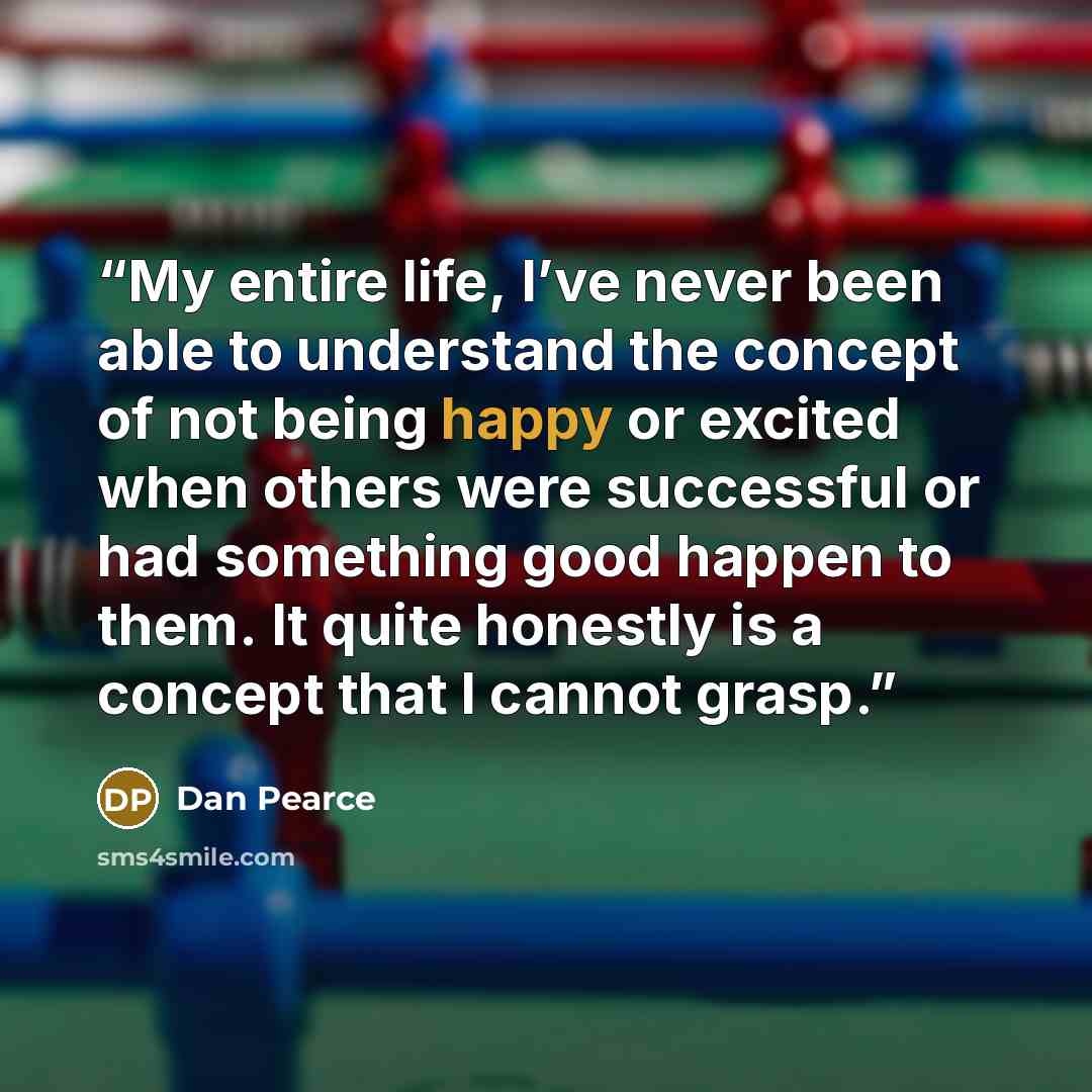 “My entire life, I’ve never been able to understand the concept of not being happy or excited when others were successful or had something good happen to them. It quite honestly is a concept that I cannot grasp.” quote by Dan Pearce